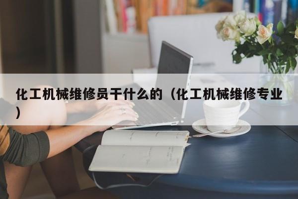 化工機械維修員干什么的(化工機械維修專業(yè))