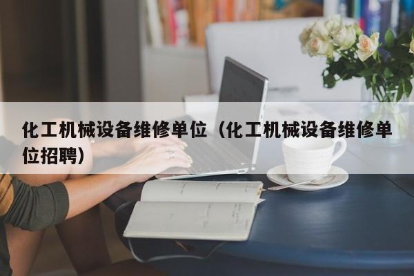 化工機械設(shè)備維修單位(化工機械設(shè)備維修單位招聘)