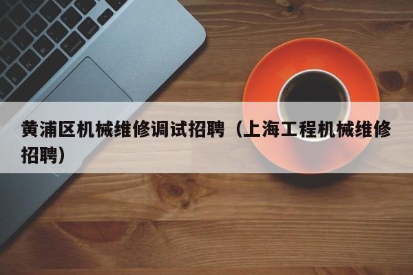 黃浦區(qū)機械維修調試招聘(上海工程機械維修招聘)