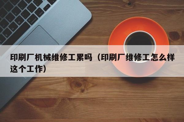 印刷廠機械維修工累嗎(印刷廠維修工怎么樣這個工作)